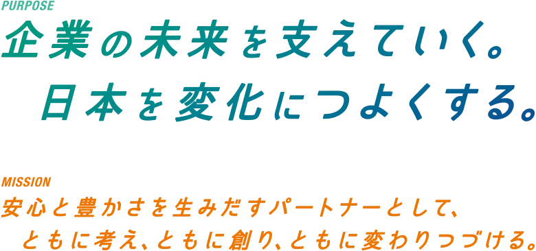 PURPOSE 企業の未来を支えていく。日本を変化につよくする。　MISSION 安心と豊かさを生みだすパートナーとして、ともに考え、ともに創り、ともに変わりつづける。